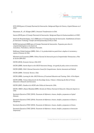 SYN (2010) para el Consejo Nacional de Innovación. Background Report de Ciencia y Capital Humano en el
SNIC.

Hausmann, R. y B. Klinger (2007). Structural Transformation in Chile.

Inecon (2010) para el Consejo Nacional de Innovación. Background Report de Institucionalidad en el SNIC.

InterLink Biotechnologies, LLC (2009) para el Consejo Nacional de Innovación. Establishment of Centers
for Innovation Technology Transfer and Entrepreneurship (CITE) in Chile.

KOM International (2009) para el Consejo Nacional de Innovación. Propuestas para elevar la
competitividad logística en los clusters de
Acuicultura, Fruticultura y Alimentos Procesados.

McKinsey Global Institute (2009). Chile x 2: La productividad nos puede llevar a duplicar el crecimiento y
mejorar el bienestar de Chile.

Ministerio de Economía (2009). Política Nacional de Innovación para la Competitividad: Orientaciones y Plan
de Acción 2009-2010.

OCDE (2010). Economic Surveys: Chile 2010

OCDE (2009). Interim Report on the OECD Innovation Strategy. An agenda for policy action on innovation.

OCDE (2009). Chile’s National Innovation Council for Competitiveness. Interim Assessment and Outlook.

OCDE (2009). Territorial Reviews. Chile.

OCDE (2009). Learning for Jobs: OECD Reviews of Vocational Education and Training. Chile: A First Report.

OCDE (2008). Tertiary Education for the Knowledge Society, Volume 2, Enhancing the Role of Tertiary
Education in Research and Innovation.

OCDE (2007). Estudios de la OCDE sobre Política de Innovación: Chile.

OCDE, BIRD y Banco Mundial (2009). Revisión de Políticas Nacional de Educación: Educación Superior en
Chile.

Secretaría Ejecutiva CNIC (2010). Documento de Referencia: Avances, desafíos y propuestas en Capital
Humano.

Secretaría Ejecutiva CNIC (2010). Documento de Referencia: Avances, desafíos y propuestas en Clusters y
Plataformas.

Secretaría Ejecutiva CNIC (2010). Documento de Referencia: Avances, desafíos y propuestas en Ciencia.

Secretaría Ejecutiva CNIC (2010). Documento de Referencia: Avances, desafíos y propuestas en Innovación
Empresarial.




                                                         Consejo Nacional de Innovación para la Competitividad / 94
 