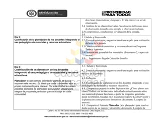 Calle 43 No. 57-14 Centro Administrativo Nacional, CAN, Bogotá, D.C.
PBX: (057) (1) 222 2800 - Fax 222 4953
www.mineducacion.gov.co - atencionalciudadano@mineducacion.gov.co
dos clases (matemáticas y lenguaje). El día entero va a ser de
observación.
2.4. Análisis de las clases observadas. Socialización del formato único
de observación, tomando como ejemplo la observación realizada.
2.5.Compromisos, conclusiones y evaluación de la jornada.
2.6.
Día 3:
Cualificación de la planeación de los docentes integrando el
uso pedagógico de materiales y recursos educativos.
3.1.Saludo y Bienvenida
3.2. Toma de asistencia y organización de encargado para realización
del acta de la jornada
3.3.Caracterización de materiales y recursos educativos Programa
Todos a Aprender.
3.4.Presentación general de los materiales (documento 2, carpeta de
anexos)
3.5. Seguimiento llegada Colección Semilla.
Día 4:
Cualificación de la planeación de los docentes
integrando el uso pedagógico de materiales y recursos
educativos.
Planeador: es un formato orientador pero no se busca
imponer este modelo. Es ideal que cada comunidad elija su
propio instrumento para planear. Por este motivo les anexo
posibles ejemplos de planeador que pueden utilizar para
integrar la propuesta particular que va a surgir en cada
comunidad.
4.1. Saludo y bienvenida.
4.2. Toma de asistencia y organización de encargado para realización
del acta de la jornada
4.3. Reflexión
4.3. Cualificación de la planeación de los docentes integrando el uso
pedagógico de materiales y recursos educativos.
4.4. Compartir experiencias sobre la planeación: ¿Cómo planeo mis
clases? Hablar con los docentes, individual o colectivamente sobre
sus manera de planear las clases, a partir de preguntas generadas
desde la reflexión, basadas en el documento soporte La observación y
la planeación como procesos formativos (documento 3, carpeta de
anexos)
4.5. Compartir el Formato Planeador (Ver planeador) para resolver
dudas acerca de su manejo y desarrollo (documento 4, carpeta de
 
