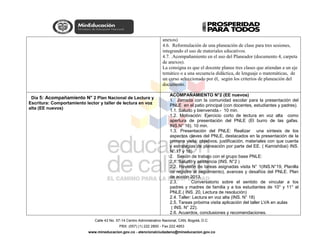 Calle 43 No. 57-14 Centro Administrativo Nacional, CAN, Bogotá, D.C.
PBX: (057) (1) 222 2800 - Fax 222 4953
www.mineducacion.gov.co - atencionalciudadano@mineducacion.gov.co
anexos)
4.6. Reformulación de una planeación de clase para tres sesiones,
integrando el uso de materiales educativos.
4.7. .Acompañamiento en el uso del Planeador (documento 4, carpeta
de anexos).
La consigna es que el docente planee tres clases que atiendan a un eje
temático o a una secuencia didáctica, de lenguaje o matemáticas, de
un curso seleccionado por él, según los criterios de planeación del
documento.
Día 5: Acompañamiento N° 2 Plan Nacional de Lectura y
Escritura: Comportamiento lector y taller de lectura en voz
alta (EE nuevos)
ACOMPAÑAMIENTO N°2 (EE nuevos)
1. Jornada con la comunidad escolar para la presentación del
PNLE en el patio principal (con docentes, estudiantes y padres).
1.1. Saludo y bienvenida.- 10 min.
1.2. Motivación: Ejercicio corto de lectura en voz alta como
apertura de presentación del PNLE (El burro de las gafas.
INS.N° 16). 10 min.
1.3. Presentación del PNLE: Realizar una síntesis de los
aspectos claves del PNLE, destacados en la presentación de la
primera visita; objetivos, justificación, materiales con que cuenta
y estrategias de planeación por parte del EE. ( Kamishibai) INS.
N° 17 y 18)
2. Sesión de trabajo con el grupo base PNLE:
2.1. Saludo y asistencia (INS. N°2 )
2.2. Revisión de tareas asignadas visita N° 1(INS.N°19, Planilla
de registro al seguimiento), avances y desafíos del PNLE. Plan
de acción 2013.
2.3. Conversatorio sobre el sentido de vincular a los
padres y madres de familia y a los estudiantes de 10° y 11° al
PNLE.( INS. 20, Lectura de resolución)
2.4. Taller: Lectura en voz alta (INS. N° 18)
2.5. Tareas próxima visita aplicación del taller LVA en aulas
( INS. N° 22).
2.6. Acuerdos, conclusiones y recomendaciones.
 