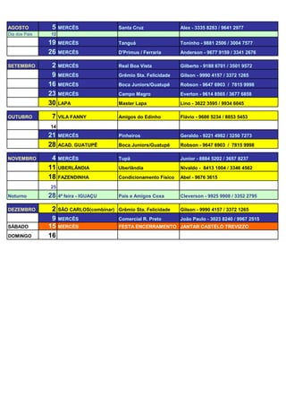 AGOSTO         5    MERCÊS                 Santa Cruz               Alex - 3335 8283 / 9641 2977
Dia dos Pais   12

               19   MERCÊS                 Tanguá                   Toninho - 9881 2506 / 3004 7577
               26   MERCÊS                 D'Primus / Ferraria      Anderson - 9677 9159 / 3341 2676

SETEMBRO        2   MERCÊS                 Real Boa Vista           Gilberto - 9188 6701 / 3501 9572
                9   MERCÊS                 Grêmio Sta. Felicidade   Gilson - 9990 4157 / 3372 1265
               16   MERCÊS                 Boca Juniors/Guatupê     Robson - 9647 6903 / 7815 9998
               23   MERCÊS                 Campo Magro              Everton - 9614 8565 / 3677 6858
               30   LAPA                   Master Lapa              Lino - 3622 3595 / 9934 6045

OUTUBRO        7    VILA FANNY             Amigos do Edinho         Flávio - 9686 5234 / 8853 5453

               14
               21   MERCÊS                 Pinheiros                Geraldo - 9221 4982 / 3250 7273
               28   ACAD. GUATUPÊ          Boca Juniors/Guatupê     Robson - 9647 6903 / 7815 9998

NOVEMBRO        4   MERCÊS                 Tupã                     Junior - 8884 5202 / 3657 8237
               11   UBERLÂNDIA             Uberlândia               Nivaldo - 8413 1004 / 3346 4562
               18   FAZENDINHA             Condicionamento Físico   Abel - 9676 3615

               25
Noturno        28   4ª feira - IGUAÇU      Pais e Amigos Coxa       Cleverson - 9925 9908 / 3352 2795

DEZEMBRO        2   SÃO CARLOS(combinar) Grêmio Sta. Felicidade     Gilson - 9990 4157 / 3372 1265
                9   MERCÊS                 Comercial R. Preto       João Paulo - 3023 8240 / 9967 2515
SÁBADO         15   MERCÊS                 FESTA ENCERRAMENTO JANTAR CASTELO TREVIZZO
DOMINGO        16
 
