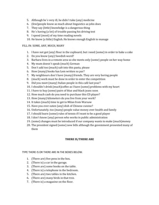 5.
6.
7.
8.
9.
10.

Although he´s very ill, he didn´t take (any) medicine
(few)people know as much about linguistics as john does
They say (little) knowledge is a dangerous thing
He´s having (a lot) of trouble passing his driving test
I spend (most) of my time reading novels
He know (a little) English. He knows enough English to manage

FILL IN: SOME, ANY, MUCH, MANY
1.
2.
3.
4.
5.
6.
7.
8.
9.
10.
11.
12.
13.
14.
15.
16.
17.
18.
19.
20.

I have not got (any) flour in the cupboard, but i need (some) in order to bake a cake
Do you know (any) Swedish word?
Barbara lives in a remote area so she meets only (some) people on her way home
My mum doesn´t speak (much) German
Don´t add too (much) salt into this pasta, please
How (many) books has Lem written so par?
My neighbours don´t have (many) friends. They are very boring people
(much) work must be done in order to enter the competition
Did you meet (many) Italian people in this café last year?
I shouldn´t drink (much)coffee as I have (some) problems with my heart
I have to buy (some) pairs of blue and black jeans soon
How much cash do you need to purchase this CD player?
How (many) kilometers do you live from your work?
It takes (much) time to get to Milan from Warsaw
Have you ever eaten (any) dish of Chinese cuisine?
Unfortunately, too (many) people value money over health and family
I should learn (some) rules of tennis if I want to be a good player
I don´t know (any) person who works in public administration
(some) changes must be introduced if our company wants to make (much)money
The president signed (some) new bills although the govemment presented many of
them
THERE IS/THERE ARE

TYPE THERE IS OR THERE ARE IN THE BOXES BELOW.
1.
2.
3.
4.
5.
6.
7.

(There are) five pens in the box.
(There is) a car in the garage.
(There are) some books on the table.
(There is) a telephone in the bedroom.
(There are) two tables in the kitchen.
(There are) many birds in that tree.
(There is) a magazine on the floor.

 