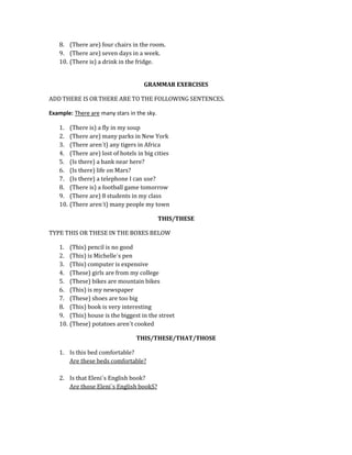 8. (There are) four chairs in the room.
9. (There are) seven days in a week.
10. (There is) a drink in the fridge.
GRAMMAR EXERCISES
ADD THERE IS OR THERE ARE TO THE FOLLOWING SENTENCES.
Example: There are many stars in the sky.
1.
2.
3.
4.
5.
6.
7.
8.
9.
10.

(There is) a fly in my soup
(There are) many parks in New York
(There aren´t) any tigers in Africa
(There are) lost of hotels in big cities
(Is there) a bank near here?
(Is there) life on Mars?
(Is there) a telephone I can use?
(There is) a football game tomorrow
(There are) 8 students in my class
(There aren´t) many people my town
THIS/THESE

TYPE THIS OR THESE IN THE BOXES BELOW
1.
2.
3.
4.
5.
6.
7.
8.
9.
10.

(This) pencil is no good
(This) is Michelle´s pen
(This) computer is expensive
(These) girls are from my college
(These) bikes are mountain bikes
(This) is my newspaper
(These) shoes are too big
(This) book is very interesting
(This) house is the biggest in the street
(These) potatoes aren´t cooked
THIS/THESE/THAT/THOSE

1. Is this bed comfortable?
Are these beds comfortable?
2. Is that Eleni´s English book?
Are those Eleni´s English bookS?

 