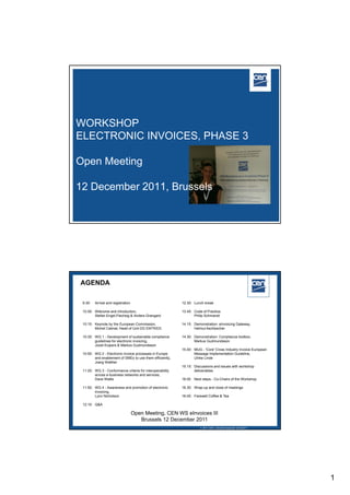 WORKSHOP
ELECTRONIC INVOICES, PHASE 3

Open Meeting

12 December 2011, Brussels




AGENDA

 9.30:   Arrival and registration                          12.30: Lunch break

 10.00: Welcome and introduction,                          13.45: Code of Practice,
        Stefan Engel-Flechsig & Anders Grangard                   Philip Schmandt

 10:15: Keynote by the European Commission,                14.15: Demonstration: eInvoicing Gateway,
        Michel Catinat, Head of Unit DG ENTR/D3                   Helmut Aschbacher

 10:30: WG 1 - Development of sustainable compliance       14.30: Demonstration: Compliance toolbox,
        guidelines for electronic invoicing,                      Markus Gudmundsson
        Joost Kuipers & Markus Gudmundsson
                                                           15.00: MUG - 'Core' Cross Industry Invoice European
 10:50: WG 2 - Electronic invoice processes in Europe             Message Implementation Guideline,
        and enablement of SMEs to use them efficiently,           Ulrike Linde
        Joerg Walther
                                                           15.15: Discussions and issues with workshop
 11:20: WG 3 - Conformance criteria for interoperability          deliverables
        across e-business networks and services,
        Dave Wallis                                        16:00 Next steps - Co-Chairs of the Workshop

 11:50: WG 4 - Awareness and promotion of electronic       16.30: Wrap-up and close of meetings
        invoicing,
        Lynn Nicholson                                     16:45: Farewell Coffee & Tea

 12:10: Q&A

                                    Open Meeting, CEN WS eInvoices III
                                       Brussels 12 December 2011
                                                                                                   2005 CEN – all rights reserved
                                                                       2011 CEN – all rights reserved 12/12/2011




                                                                                                                                     1
 