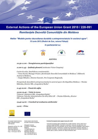 Remitenţele Dezvoltă Comunităţile din Moldova
Atelier "Modele pentru dezvoltarea durabilă a antreprenoriatului în sectorul agrar”.
15 iunie 2013 (Rediul de Sus, raionul Făleşti)
External Actions of the European Union Grant 2010 / 228-991
în parteneriat cu:
AGENDA
10.30-11.00 – Înregistrarea participanţilor
11.00-11.45 – Şedinţă plenară (moderator Victor Cimpoieş)
Cuvînt de salut. Deschiderea evenimentului:
– Victor Koroli, Manager Proiect „Remitenţele Dezvoltă Comunităţile în Moldova”, Hilfswerk
Austria în Moldova,
– Sergiu Mihailov, Director Executiv, Pro Cooperare Regională,
Perspectivele dezvoltării antreprenoriatului în sectorul agrar din Republica Moldova – Nicolae
Kiktenko, director SRL „Gospodarul Rediu”.
11.45-12.00 – Pauză de cafea
12.00-13.45 – Vizite în teren
Vizitarea pepinierei SRL „Gospodarul Rediu”
Vizitarea loturilor demonstrative No-till şi Mini-till – Nicolae Kiktenko, director
SRL „Gospodarul Rediu”
13.45-14.00 – Concluzii şi evaluarea atelierului
14.00 – Prînz
2.
15.00 – Plecarea participanţilor
Acest proiect este finantat
de catre Uniunea Europeana
Delegatia Comisiei
Europene in Republica
Moldova
12 Kogalniceanu st.,
Chisinau, MD 2001,
Republica Moldova
Tel: (+373 22) 50 52 10
Fax: (+373 22) 27 26 22
Un proiect implementat de
către Hilfswerk Austria
International
Alexandru cel Bun St. nr 85
MD 2012 Chisinau,
Republica Moldova
Tel: (+ 373 22) 21 25 41
Fax: (+ 373 22) 21 25 54
Comisia Europeană este organul executiv al UE
“Uniunea Europeana este constituita din 27 state membre, care au decis sa-si
uneasca treptat abilitatile, resursele si destinele. Impreuna, pe parcursul unei
perioade de 50 de ani de extindere, ele au creat o zona de stabilitate, democratie si
dezvoltare durabila, mentinand in acelasi timp diversitatea culturala, toleranta, si
libertatile individuale. Uniunea Europeana este decisa de a impartasi realizarile si
valorile sale cu tarile si oamenii din afara frontierelor sale".
 