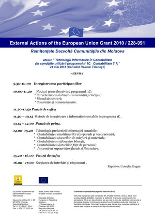 Remitenţele Dezvoltă Comunităţile din Moldova
Atelier " Tehnologii Informatice în Contabilitate
(în condiţiile utilizării programului 1C: Contabilitate 7.7)”
24 mai 2013 (Consiliul Raional Telenești)
External Actions of the European Union Grant 2010 / 228-991
AGENDA
9.30-10.00 Înregistrarea participanţilor
10.00-11.40 Noţiuni generale privind programul 1C:
* Caracteristica si structura meniului principal;
* Planul de conturi;
* Constante şi nomenclatoare.
11.20-11.50 Pauză de cafea
11.50 – 13.15 Metode de înregistrare a informaţiei contabile în programa 1C .
13.15 – 14.00 Pauză de prînz.
14.00- 15.40 Tehnologia prelucrării informaţiei contabile:
* Contabiliatea imobilizarilor (corporale şi necorporale);
* Contabilitaea stocurilor de mărfuri şi materiale;
* Contabiltatea mijloacelor băneşti;
* Contabilitatea datoriilor faţă de personal;
* Întocmirea rapoartelor fiscale si financiare.
15.40 - 16.00 Pauză de cafea
16.00 - 17.00 Secţiunea de întrebări şi răspunsuri .
Raportor: Corneliu Bugan
Acest proiect este finantat
de catre Uniunea Europeana
Delegatia Comisiei
Europene in Republica
Moldova
12 Kogalniceanu st.,
Chisinau, MD 2001,
Republica Moldova
Tel: (+373 22) 50 52 10
Fax: (+373 22) 27 26 22
Un proiect implementat de
către Hilfswerk Austria
International
Alexandru cel Bun St. nr 85
MD 2012 Chisinau,
Republica Moldova
Tel: (+ 373 22) 21 25 41
Fax: (+ 373 22) 21 25 54
Comisia Europeană este organul executiv al UE
“Uniunea Europeana este constituita din 27 state membre, care au decis sa-si
uneasca treptat abilitatile, resursele si destinele. Impreuna, pe parcursul unei
perioade de 50 de ani de extindere, ele au creat o zona de stabilitate, democratie si
dezvoltare durabila, mentinand in acelasi timp diversitatea culturala, toleranta, si
libertatile individuale. Uniunea Europeana este decisa de a impartasi realizarile si
valorile sale cu tarile si oamenii din afara frontierelor sale".
 