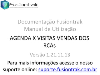 Documentação Fusiontrak
Manual de Utilização
AGENDA X VISITAS VENDAS DOS
RCAs
Versão 1.21.11.13
Para mais informações acesse o nosso
suporte online: suporte.fusiontrak.com.br

 