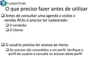 O que preciso fazer antes de utilizar
 Antes de consultar uma agenda x visitas x
vendas RCAs é preciso ter cadastrado:
 O vendedor
 O Cliente

 O usuário precisa ter acesso ao menu
 Os acessos são concedidos a um perfil. Verifique o
perfil do usuário e consulte os acessos deste perfil

 