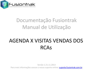 Documentação Fusiontrak
Manual de Utilização
AGENDA X VISITAS VENDAS DOS
RCAs
Versão 1.21.11.2013
Para mais informações acesse o nosso suporte online: suporte.fusiontrak.com.br

 
