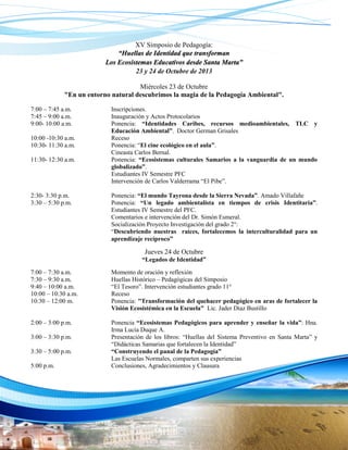 XV Simposio de Pedagogía:
“Huellas de Identidad que transforman
Los Ecosistemas Educativos desde Santa Marta”
23 y 24 de Octubre de 2013
Miércoles 23 de Octubre
"En un entorno natural descubrimos la magia de la Pedagogía Ambiental".
7:00 – 7:45 a.m.
7:45 – 9:00 a.m.
9:00- 10:00 a.m.
10:00 -10:30 a.m.
10:30- 11:30 a.m.
11:30- 12:30 a.m.

2:30- 3:30 p.m.
3:30 – 5:30 p.m.

Inscripciones.
Inauguración y Actos Protocolarios
Ponencia: “Identidades Caribes, recursos medioambientales, TLC y
Educación Ambiental”. Doctor German Grisales
Receso
Ponencia: “El cine ecológico en el aula”.
Cineasta Carlos Bernal.
Ponencia: “Ecosistemas culturales Samarios a la vanguardia de un mundo
globalizado”.
Estudiantes IV Semestre PFC
Intervención de Carlos Valderrama “El Pibe”.
Ponencia: “El mundo Tayrona desde la Sierra Nevada”. Amado Villafañe
Ponencia: “Un legado ambientalista en tiempos de crisis Identitaria”.
Estudiantes IV Semestre del PFC.
Comentarios e intervención del Dr. Simón Esmeral.
Socialización Proyecto Investigación del grado 2°:
“Descubriendo nuestras raíces, fortalecemos la interculturalidad para un
aprendizaje recíproco”

Jueves 24 de Octubre
“Legados de Identidad”
7:00 – 7:30 a.m.
7:30 – 9:30 a.m.
9:40 – 10:00 a.m.
10:00 – 10:30 a.m.
10:30 – 12:00 m.

Momento de oración y reflexión
Huellas Histórico – Pedagógicas del Simposio
“El Tesoro”. Intervención estudiantes grado 11°
Receso
Ponencia: "Transformación del quehacer pedagógico en aras de fortalecer la
Visión Ecosistémica en la Escuela" Lic. Jader Díaz Bustillo

2:00 – 3:00 p.m.

Ponencia “Ecosistemas Pedagógicos para aprender y enseñar la vida”: Hna.
Irma Lucía Duque A.
Presentación de los libros: “Huellas del Sistema Preventivo en Santa Marta” y
“Didácticas Samarias que fortalecen la Identidad”
“Construyendo el panal de la Pedagogía”
Las Escuelas Normales, comparten sus experiencias
Conclusiones, Agradecimientos y Clausura

3:00 – 3:30 p.m.
3:30 – 5:00 p.m.
5:00 p.m.

 