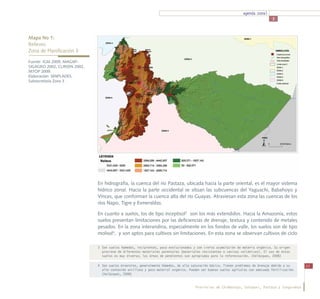 agenda zonal
                                                                                                                                    3



Mapa No 1:
Relieves
Zona de Planificación 3

Fuente: IGM 2009, MAGAP-
SIGAGRO 2002, CLIRSEN 2002,
MTOP 2009.
Elaboración: SENPLADES,
Subsecretaría Zona 3




                              En hidrografía, la cuenca del río Pastaza, ubicada hacia la parte oriental, es el mayor sistema
                              hídrico zonal. Hacia la parte occidental se sitúan las subcuencas del Yaguachi, Babahoyo y
                              Vinces, que conforman la cuenca alta del río Guayas. Atraviesan esta zona las cuencas de los
                              ríos Napo, Tigre y Esmeraldas.

                              En cuanto a suelos, los de tipo inceptisol3 son los más extendidos. Hacia la Amazonía, estos
                              suelos presentan limitaciones por las deficiencias de drenaje, textura y contenido de metales
                              pesados. En la zona interandina, especialmente en los fondos de valle, los suelos son de tipo
                              molisol4, y son aptos para cultivos sin limitaciones. En esta zona se observan cultivos de ciclo

                              3	 Son suelos húmedos, incipientes, poco evolucionados y con cierta acumulación de materia orgánica. Su origen
                                 proviene de diferentes materiales parentales (materiales resistentes o cenizas volcánicas). El uso de estos
                                 suelos es muy diverso; las áreas de pendientes son apropiadas para la reforestación. (Velázquez, 2008)

                              4	 Son suelos minerales, generalmente húmedos, de alta saturación básica. Tienen problemas de drenaje debido a su      11
                                 alto contenido arcilloso y poco material orgánico. Pueden ser buenos suelos agrícolas con adecuada fertilización.
                                 (Velázquez, 2008)


                                                                                       Provincias de Chimborazo, Cotopaxi, Pastaza y Tungurahua
 