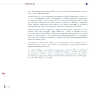 Agenda Zonal para
            el Buen Vivir




                corto, destinados a sustentar la alimentación local y nacional, además de cultivos de brócoli,
                fresas y flores para la exportación.

                El territorio zonal que se encuentra bajo el Sistema Nacional de Áreas Protegidas (SNAP) ocu-
                pa 7.238,7 km². Representa el 16% de la superficie total. Dentro de ese sistema se encuentran
                los parques nacionales Cotopaxi, Sangay, Yasuní y Llanganates; el Área Nacional de Recrea-
                ción El Boliche; la Reserva de Producción Faunística Chimborazo; y la Reserva Ecológica Los
                Illinizas. De estos, el Parque Nacional Yasuní es el más extenso: ocupa 49% de la superficie
                completa protegida, seguido por los bosques protectores que abarcan 1.952,67 km².

                El territorio posee una alta susceptibilidad a peligros naturales, debido a la presencia de varios
                volcanes activos, como el Cotopaxi, Sangay, Chimborazo, Quilotoa y el Tungurahua (en erup-
                ción desde hace más de 10 años). En la zona interandina, se registra una importante actividad
                sísmica, que históricamente ha causado destrucción en Riobamba y Ambato. Las fallas geoló-
                gicas, como las de Pallatanga (Chimborazo) y Patate (Tungurahua), podrían propiciar también
                eventos de carácter sísmico.

                Otras amenazas naturales en el territorio son los movimientos en masa, en especial las ver-
                tientes externas de la zona sur de la cordillera Occidental y las inundaciones en la Amazonía
                alrededor de los cauces de los ríos.

                Con miras a sintetizar las características estructurales y funcionales del medio biofísico de
                esta Zona, se ha elaborado un estudio de unidades de integración ambiental. Éstas son áreas
                con características similares en cuanto a paisaje, cobertura natural, uso del suelo, geología y
                geomorfología, principalmente. Tras el ejercicio de síntesis realizado, se obtuvieron las siguien-
                tes unidades de integración ambiental.




12




     2010
 