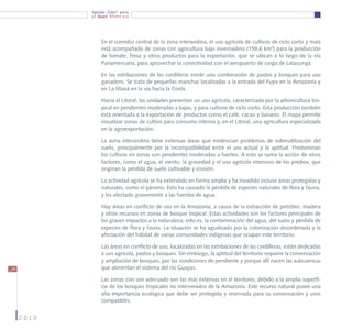 Agenda Zonal para
            el Buen Vivir




                En el corredor central de la zona interandina, el uso agrícola de cultivos de ciclo corto y maíz
                está acompañado de zonas con agricultura bajo invernadero (159,6 km2) para la producción
                de tomate, fresa y otros productos para la exportación, que se ubican a lo largo de la vía
                Panamericana, para aprovechar la conectividad con el aeropuerto de carga de Latacunga.

                En las estribaciones de las cordilleras existe una combinación de pastos y bosques para uso
                ganadero. Se trata de pequeñas manchas localizadas a la entrada del Puyo en la Amazonía y
                en La Maná en la vía hacia la Costa.

                Hacia el Litoral, las unidades presentan un uso agrícola, caracterizada por la arboricultura tro-
                pical en pendientes moderadas a bajas, y para cultivos de ciclo corto. Esta producción también
                está orientada a la exportación de productos como el café, cacao y banano. El mapa permite
                visualizar zonas de cultivo para consumo interno y, en el Litoral, una agricultura especializada
                en la agroexportación.

                La zona interandina tiene extensas áreas que evidencian problemas de sobreutilización del
                suelo, principalmente por la incompatibilidad entre el uso actual y la aptitud. Predominan
                los cultivos en zonas con pendientes moderadas a fuertes. A esto se suma la acción de otros
                factores, como el agua, el viento, la gravedad y el uso agrícola intensivo de los predios, que
                originan la pérdida de suelo cultivable y erosión.

                La actividad agrícola se ha extendido en forma amplia y ha invadido incluso áreas protegidas y
                naturales, como el páramo. Esto ha causado la pérdida de especies naturales de flora y fauna,
                y ha afectado gravemente a las fuentes de agua.

                Hay áreas en conflicto de uso en la Amazonía, a causa de la extracción de petróleo, madera
                y otros recursos en zonas de bosque tropical. Estas actividades son los factores principales de
                los graves impactos a la naturaleza; esto es, la contaminación del agua, del suelo y pérdida de
                especies de flora y fauna. La situación se ha agudizado por la colonización desordenada y la
                afectación del hábitat de varias comunidades indígenas que ocupan este territorio.

                Las áreas en conflicto de uso, localizadas en las estribaciones de las cordilleras, están dedicadas
                a uso agrícola, pastos y bosques. Sin embargo, la aptitud del territorio requiere la conservación
                y ampliación de bosques, por las condiciones de pendiente y porque allí nacen las subcuencas
14              que alimentan el sistema del río Guayas.

                Las zonas con uso adecuado son las más extensas en el territorio, debido a la amplia superfi-
                cie de los bosques tropicales no intervenidos de la Amazonía. Este recurso natural posee una
                alta importancia ecológica que debe ser protegida y reservada para su conservación y usos
                compatibles.


     2010
 