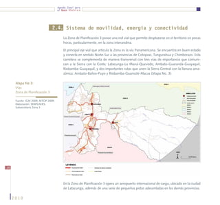 Agenda Zonal para
                                     el Buen Vivir




                                2.4. Sistema de movilidad, energía y conectividad
                                         La Zona de Planificación 3 posee una red vial que permite desplazarse en el territorio en pocas
                                         horas, particularmente, en la zona interandina.

                                         El principal eje vial que articula la Zona es la vía Panamericana. Se encuentra en buen estado
                                         y conecta en sentido Norte-Sur a las provincias de Cotopaxi, Tungurahua y Chimborazo. Esta
                                         carretera se complementa de manera transversal con tres vías de importancia que comuni-
                                         can a la Sierra con la Costa: Latacunga-La Maná-Quevedo; Ambato-Guaranda-Guayaquil;
                                         Riobamba-Guayaquil; y dos importantes rutas que unen la Sierra Central con la llanura ama-
                                         zónica: Ambato-Baños-Puyo y Riobamba-Guamote-Macas (Mapa No. 3).

      Mapa No 3:
      Vías
      Zona de Planificación 3

      Fuente: IGM 2009, MTOP 2009.
      Elaboración: SENPLADES,
      Subsecretaría Zona 3




26




                                         En la Zona de Planificación 3 opera un aeropuerto internacional de carga, ubicado en la ciudad
                                         de Latacunga, además de una serie de pequeñas pistas adecentadas en las demás provincias.

     2010
 