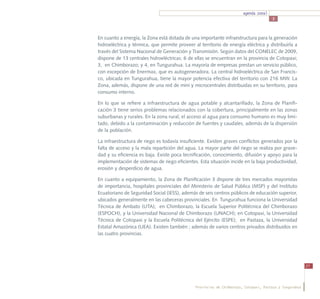 agenda zonal
                                                                                       3



En cuanto a energía, la Zona está dotada de una importante infraestructura para la generación
hidroeléctrica y térmica, que permite proveer al territorio de energía eléctrica y distribuirla a
través del Sistema Nacional de Generación y Transmisión. Según datos del CONELEC de 2009,
dispone de 13 centrales hidroeléctricas: 6 de ellas se encuentran en la provincia de Cotopaxi;
3, en Chimborazo; y 4, en Tungurahua. La mayoría de empresas prestan un servicio público,
con excepción de Enermax, que es autogeneradora. La central hidroeléctrica de San Francis-
co, ubicada en Tungurahua, tiene la mayor potencia efectiva del territorio con 216 MW. La
Zona, además, dispone de una red de mini y microcentrales distribuidas en su territorio, para
consumo interno.

En lo que se refiere a infraestructura de agua potable y alcantarillado, la Zona de Planifi-
cación 3 tiene serios problemas relacionados con la cobertura, principalmente en las zonas
suburbanas y rurales. En la zona rural, el acceso al agua para consumo humano es muy limi-
tado, debido a la contaminación y reducción de fuentes y caudales, además de la dispersión
de la población.

La infraestructura de riego es todavía insuficiente. Existen graves conflictos generados por la
falta de acceso y la mala repartición del agua. La mayor parte del riego se realiza por grave-
dad y su eficiencia es baja. Existe poca tecnificación, conocimiento, difusión y apoyo para la
implementación de sistemas de riego eficientes. Esta situación incide en la baja productividad,
erosión y desperdicio de agua.

En cuanto a equipamiento, la Zona de Planificación 3 dispone de tres mercados mayoristas
de importancia, hospitales provinciales del Ministerio de Salud Pública (MSP) y del Instituto
Ecuatoriano de Seguridad Social (IESS), además de seis centros públicos de educación superior,
ubicados generalmente en las cabeceras provinciales. En Tungurahua funciona la Universidad
Técnica de Ambato (UTA); en Chimborazo, la Escuela Superior Politécnica del Chimborazo
(ESPOCH), y la Universidad Nacional de Chimborazo (UNACH); en Cotopaxi, la Universidad
Técnica de Cotopaxi y la Escuela Politécnica del Ejército (ESPE); en Pastaza, la Universidad
Estatal Amazónica (UEA). Existen también ; además de varios centros privados distribuidos en
las cuatro provincias.




                                                                                                          27




                                               Provincias de Chimborazo, Cotopaxi, Pastaza y Tungurahua
 