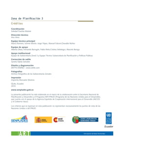 Zona de Planificación 3
Créditos
Coordinación:
Soledad Dueñas Matute
Dirección técnica:
Ana Viera
Equipo técnico principal:
Marco Romero, Ivonne Morán, Jorge Yépez, Manuel Falconí,Oswaldo Núñez
Equipo de apoyo:
Alberto Oleas, Fernando Barragán, Pablo Melo,Cristina Velástegui, Marcelo Barriga
Apoyo institucional:
Equipo de Subsecretaría Zonal 3 y Equipo Técnico Subsecretaría de Planificación y Políticas Públicas
Corrección de estilo
Sandra Ojeda Salvador
Diseño y diagramación
ZIETTE DISEÑO - www.ziette.com
Fotografías
Archivo fotográfico de las Subsecretarías Zonales
Impresión
Imprenta Monsalve Moreno
Quito, Ecuador
2010
www.senplades.gob.ec

La presente publicación ha sido elaborada en el marco de la colaboración entre la Secretaría Nacional de
Planificación y Desarrollo y el Programa ART/PNUD (Programa de las Naciones Unidas para el Desarrollo),
que cuenta con el apoyo de la Agencia Española de Cooperación internacional para el Desarrollo (AECID)
y el Gobierno Vasco.

Los criterios que se expresan en esta publicación no representan necesariamente los puntos de vista de las
Naciones Unidas o del PNUD.
 