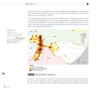 Agenda Zonal para
                                    el Buen Vivir




                                        El estado de salud de la población se ha visto afectado por la prevalencia de enfermedades
                                        como neumonía, insuficiencia cardiaca, tumores malignos del estómago, pero también por
                                        accidentes de tránsito (INEC, 2009:33).

                                        La infraestructura de salud de la Zona, en el año 2000, registró 58 establecimientos de salud
                                        con internación hospitalaria: 32 de ellos son privados y 26 del servicio público. Esta infraes-
                                        tructura está concentrada en la zona central, alrededor de las poblaciones urbanas. En las
                                        zonas rurales y de menor accesibilidad hay una baja presencia de los servicios. la situación se
                                        agrava en la Amazonía (Mapa No. 4).

      Mapa No 4:
      Dispersión de la			
      infraestructura de salud
      Zona de Planificación 3

      Fuente: IGM 2009, MSP 2009.
      Elaboración: SENPLADES,
      Subsecretaría Zona 3




36
                                         2.5.9. Mortalidad infantil

                                       La niñez es, por lo general, el sector de la población más afectado por los factores vincula-
                                       dos con los altos riesgos de muerte, especialmente cuando no ha cumplido el primer año
                                       de vida. Los datos obtenidos en los estudios especializados sobre Mortalidad en el Ecuador

     2010
 