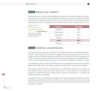 Agenda Zonal para
            el Buen Vivir




                2.5.10. Desnutrición infantil

                Otro problema que afecta la salud de la población infantil de la Zona de Planificación 3 es la des-
                nutrición crónica, causada por una alimentación inadecuada y la falta de cuidados de salud en
                los infantes. Esta situación se presenta, sobre todo, en niños menores de cinco años, de las tres
                provincias de la Sierra. La desnutrición zonal es superior al promedio nacional (Cuadro No. 13).

                Cuadro No 13:
                                                            Provincia                      Porcentaje
                Desnutrición crónica
                Zona de Planificación 3                     Cotopaxi                           60,6
                                                           Chimborazo                          61,5
                Fuente: SIISE, 4.5, 2008.
                Elaboración: SENPLADES,                    Tungurahua                          56,5
                Subsecretaría Zona 3
                                                             Pastaza                           41,8
                                                              Zonal                           58,8
                                                            Nacional                           45,1


                2.5.11. Dinámicas socioculturales

                La primera ciudad española que se fundó en el territorio ecuatoriano fue Santiago de Quito,
                en 1534. Esta ciudad se ubicó a orillas de la laguna de Colta, actual provincia de Chimborazo.
                Posteriormente, se fundó el asentamiento denominado San Vicente Mártir de Latacunga, y en
                1698 se instituyó la antigua ciudad de Ambato. Estas ciudades lograron su independencia a
                raíz de las luchas libertarias que culminaron con el triunfo en la Batalla de Pichincha, en 1822.

                La ciudad de Puyo tiene 110 años de fundación hispana, mientras que las tres primeras ciudades
                tienen más de 300 años de instauración, aspecto que determina su riqueza histórica cultural.

                Otro aspecto que ha incidido en el desarrollo de las poblaciones existentes en la zona 3 es
                la actividad volcánica y los movimientos sísmicos que, en varias ocasiones, destruyeron los
                principales asentamientos. Estos acontecimientos originaron la reubicación y renovación de
38              Ambato, Riobamba y Latacunga.

                La ciudad de Puyo, un asentamiento fundado por las misiones evangélicas españolas, se pobló
                lentamente por colonos provenientes de todo el país, sobre todo de las cercanas provincias de
                Tungurahua y Chimborazo, por lo que su población se caracteriza por una amplia diversidad
                de orígenes y culturas.

     2010
 