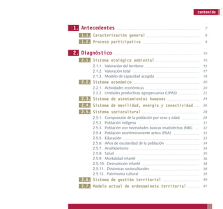 contenido


1. Antecedentes                                                          7

  1.1. Caracterización general                                           8
  1.2. Proceso participativo                                             9


2. Diagnóstico                                                          10

  2.1. Sistema ecológico ambiental                                      10
       2.1.1. Valoración del territorio                                 15
       2.1.2. Valoración total                                          17
       2.1.3. Modelo de capacidad acogida                               18
  2.2. Sistema económico                                                20
       2.2.1. Actividades económicas                                    20
       2.2.2. Unidades productivas agropecuarias (UPAS)                 22
  2.3. Sistema de asentamientos humanos                                 24
  2.4. Sistema de movilidad, energía y conectividad                     26
  2.5. Sistema sociocultural                                            28
       2.5.1. Composición de la población por sexo y edad               29
       2.5.2. Población indígena                                        31
       2.5.3. Población con necesidades básicas insatisfechas (NBI)     32
       2.5.4. Población económicamente activa (PEA)                     33
       2.5.5. Educación                                                 33
       2.5.6. Años de escolaridad de la población                       34
       2.5.7. Analfabetismo                                             34
       2.5.8. Salud                                                     35
       2.5.9. Mortalidad infantil                                       36
       2.5.10. Desnutrición infantil                                    38
       2.5.11. Dinámicas socioculturales                                38
       2.5.12. Patrimonio cultural                                      39
  2.6. Sistema de gestión territorial                                   40
  2.7. Modelo actual de ordenamineto territorial                        41
 