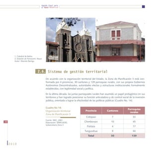 Agenda Zonal para
                                         el Buen Vivir




                                              1.                                               2.




        1. Catedral de Baños
        2. Estación de Ferrocarril, Alausí
        Autor: Marcelo Barriga




                                     2.6. Sistema de gestión territorial
                                             De acuerdo con la organización territorial del Estado, la Zona de Planificación 3 está con-
                                             formada por 4 provincias, 30 cantones y 139 parroquias rurales, con sus propios Gobiernos
                                             Autónomos Descentralizados, autoridades electas y estructuras institucionales formalmente
                                             establecidas, con legitimidad social y política.

                                             En la última década, las juntas parroquiales rurales han asumido un papel protagónico en sus
                                             territorios y han logrado posicionar su función articuladora y de control social de la inversión
                                             pública, orientada a lograr la efectividad de las políticas públicas (Cuadro No. 14).

                                             Cuadro No 14:
                                                                                                                            Parroquias
                                             Organización territorial              Provincia            Cantones
                                                                                                                              rurales
                                             Zona de Planificación 3
                                                                                    Cotopaxi                 7                   33
                                             Fuente: INEC, 2001.
40                                           Elaboración: SENPLADES,              Chimborazo                10                   45
                                             Subsecretaría Zona 3
                                                                                    Pastaza                  4                   17
                                                                                  Tungurahua                 9                   44
                                                                                     Total                  30                  139


     2010
 