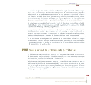 agenda zonal
                                                                                            3



    La presencia del Ejecutivo en estos territorios se refleja en el amplio número de instituciones pú-
    blicas que se caracterizan por el centralismo en los procesos de toma de decisiones y el gradual
    debilitamiento de las capacidades institucionales de rectoría, planificación, regulación y control.
    Esta situación, agravada por la escasa coordinación en el territorio, no ha permitido el estable-
    cimiento de cambios significativos que hagan más eficiente y efectivo el servicio público, para
    ejercer una adecuada planificación y garantizar la satisfacción de las demandas ciudadanas.

    Su estructura se ha manejado históricamente a través de direcciones provinciales y, en la últi-
    ma década, con varios ministerios que han orientado su gestión a nivel regional, y han ubicado
    sus oficinas en Ambato y Riobamba, de preferencia.

    Las organizaciones territoriales, sociales y comunitarias tienen un fuerte e histórico protagonis-
    mo en los cambios sociales y democráticos que se han generado en el país. Cuentan con es-
    tructuras formales que permiten su permanencia en el tiempo. Están aglutinadas en gremios,
    organizaciones campesinas e indígenas de primero y segundo grado, principalmente.

    En el área urbana, el sector productivo, a través de las cámaras de la producción, colegios
    profesionales y gremios, tiene una importante presencia. Representan espacios de debate
    y búsqueda de cambios, en función del mejoramiento de las condiciones de la gestión pública
    y de la satisfacción de sus demandas.



2.7. Modelo actual de ordenamiento territorial9
    En el modelo actual de ordenamiento territorial de la Zona de Planificación 3, las áreas natura-
    les integradas por el bosque natural y el páramo cubren el 74,37% del territorio, y constituyen
    una importante superficie para protección y conservación.

    Sin embargo, la confluencia de factores biofísicos y esencialmente socioeconómicos, relacio-
    nados con el desarrollo de las actividades humanas y el crecimiento desordenado de las ciuda-
    des, ha generado un proceso sostenido de degradación del suelo y contaminación del agua,
    ha afectado a los ecosistemas (algunos frágiles, como el páramo), y ha reducido sus capacida-
    des de regeneración y producción.



                                                                                                               41
    9	 (Gómez Orea, 2008:359)


                                                    Provincias de Chimborazo, Cotopaxi, Pastaza y Tungurahua
 