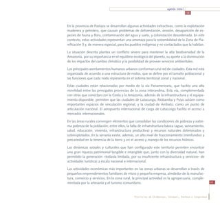 agenda zonal
                                                                                       3



En la provincia de Pastaza se desarrollan algunas actividades extractivas, como la explotación
maderera y petrolera, que causan problemas de deforestación, erosión, desaparición de es-
pecies de fauna y flora, contaminación del agua y suelo, y colonización desordenada. En este
contexto, estas actividades representan una amenaza para la sostenibilidad de la Zona de Pla-
nificación 3 y, de manera especial, para los pueblos indígenas y no contactados que la habitan.

La situación descrita plantea un conflicto severo para mantener la alta biodiversidad de la
Amazonía, por su importancia en el equilibrio ecológico del planeta, su aporte a la disminución
de los impactos del cambio climático y la posibilidad de proveer servicios ambientales.

Los principales asentamientos humanos urbanos conforman una red de ciudades. Esta red está
organizada de acuerdo a una estructura de nodos, que se define por el tamaño poblacional y
las funciones que cada nodo representa en el sistema territorial zonal y nacional.

Estas ciudades están relacionadas por medio de la vía Panamericana, que facilita una alta
movilidad entre las principales provincias de la zona interandina. Esta vía, complementada
con otras que conectan con la Costa y la Amazonía, además de la infraestructura y el equipa-
miento disponible, permiten que las ciudades de Latacunga, Riobamba y Puyo actúen como
importantes espacios de vinculación regional, y la ciudad de Ambato, como un punto de
articulación nacional. El aeropuerto internacional de carga de Latacunga facilita el acceso a
mercados internacionales.

En las áreas rurales convergen elementos que consolidan las condiciones de pobreza y extre-
ma pobreza de la población; entre ellos, la falta de infraestructura básica (agua, saneamiento,
salud, educación, vivienda, infraestructura productiva) y recursos naturales deteriorados y
sobrexplotados. En la serranía existe, además, un alto nivel de fraccionamiento (minifundio) y
precariedad en la tenencia de la tierra y en el acceso y manejo de los recursos hídricos.

Las dinámicas sociales y culturales que han configurado este territorio permiten encontrar
una gran riqueza patrimonial tangible e intangible que, junto con la diversidad natural, han
permitido la generación –todavía limitada, por su insuficiente infraestructura y servicios– de
actividades turísticas a escala nacional e internacional.

Las actividades económicas más importantes en las zonas urbanas se desarrollan a través de
pequeños emprendimientos familiares de micro y pequeña empresa, alrededor de la manufac-
tura, comercio y servicios. En la zona rural, la principal actividad es la agropecuaria, comple-
mentada por la artesanía y el turismo comunitario.                                                        43




                                               Provincias de Chimborazo, Cotopaxi, Pastaza y Tungurahua
 