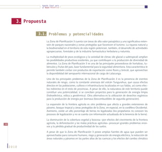 Agenda Zonal para
                  el Buen Vivir




        3. Propuesta

                3.1. Problemas y potencialidades
                       La Zona de Planificación 3 cuenta con áreas de alto valor paisajístico y una significativa exten-
                       sión de parques nacionales y zonas protegidas que favorecen el turismo. La riqueza natural y
                       la biodiversidad en el territorio de esta región potencian, también, el desarrollo de actividades
                       agropecuarias, forestales y de la industria farmacéutica herbolaria y naturista.

                       La multiplicidad de pisos ecológicos y la variedad de climas (de glacial a subtropical) amplían
                       las posibilidades productivas existentes, ya que contribuyen a la producción de diversidad de
                       alimentos. La Zona de Planificación 3 es una de las principales proveedoras de hortalizas, tu-
                       bérculos y frutas del país, base fundamental para la seguridad alimentaria. Esta característica le
                       permite también contar con productos de exportación como flores y brócoli, que aprovechan
                       la disponibilidad del aeropuerto internacional de carga de Latacunga.

                       Uno de los principales problemas de la Zona de Planificación 3 es la presencia de eventos
                       naturales de riesgo, como la constante amenaza del volcán Tungurahua, que causa efectos
                       directos en las poblaciones, cultivos e infraestructuras localizadas en sus faldas, así como efec-
                       tos indirectos en el resto de provincias. A pesar de ello, la naturaleza de este territorio puede
                       constituir una potencialidad, si se conciben proyectos para la generación de energía limpia
                       (hidroeléctrica, eólica y geotérmica). Otra alternativa es la utilización de desechos orgánicos
                       para la producción de energía por biomasa (biocombustibles de segunda generación).

                       La expansión de la frontera agrícola es otro problema que afecta a grandes extensiones de
                       páramo, bosque tropical y áreas protegidas de la Zona, en especial, en la cordillera Occidental.
                       Asimismo, existe un alto porcentaje de tierras no legalizadas (los propietarios no conocen los
                       procesos de legalización y no se cuenta con información actualizada de la tenencia de la tierra).

                       La disminución de la cobertura vegetal y boscosa –por efectos del crecimiento de la frontera
44                     agrícola, la deforestación y las malas prácticas agrícolas– provocan grandes problemas erosi-
                       vos y la pérdida gradual de productividad de los suelos.

                       A pesar de que la Zona de Planificación 3 posee amplias fuentes de agua que pueden ser
                       aprovechadas para consumo humano, riego y generación de energía eléctrica, la reducción de
                       áreas naturales y páramos en las partes altas de las cuencas y los efectos del cambio climático


     2010
 