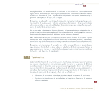 agenda zonal
                                                                                           3



    están provocando una disminución en los caudales. El uso inadecuado e indiscriminado de
    agroquímicos, fertilizantes y la mala disposición de desechos contaminan las fuentes hídricas.
    Además, las emisiones de gases y líquidos de establecimientos industriales ponen en riesgo la
    provisión actual y futura de agua para la región.

    En cuanto a las actividades económicas, la producción manufacturera de pequeñas y media-
    nas industrias de textiles, cuero y calzado, artesanías, metalmecánica y de procesamiento de
    alimentos, constituyen una potencialidad por desarrollar, siempre que existan fuertes regula-
    ciones de control de la contaminación.

    Por su ubicación estratégica en el centro del país y el buen estado de sus principales vías, la
    región ha logrado mantener una adecuada funcionalidad interna, sustentada en los intercam-
    bios comerciales (a pesar de que la población rural se encuentra dispersa).

    Otra potencialidad de la región es la presencia de varios centros estatales de educación superior
    reconocidos. Estos, complementados con el servicio de universidades privadas y extensiones,
    estimulan el flujo permanente de estudiantes y la dinamización de servicios complementarios.

    En cuanto a la infraestructura de la región, aún existen serios problemas en la cobertura de
    agua potable y alcantarillado en áreas urbanas y suburbanas. En las áreas rurales, el acceso al
    agua para consumo humano es muy limitado, debido particularmente a la contaminación de
    las fuentes y a la dispersión de la población.



3.2. Tendencias
    La Zona de Planificación 3, sin una intervención planificada y orientada a la conservación de
    sus recursos naturales con un uso sustentable, podría insertarse en un proceso de deterioro
    que obstaculizaría el desarrollo social y económico de la población. De ser así, existiría un
    incremento en los niveles de pobreza, insuficiencia en la dotación de servicios básicos e infra-
    estructura, disminución en la producción de alimentos y mayor índice de desempleo, con el
    consecuente incremento de la migración. Todo esto se reflejaría en:

       •	 El deterioro de los recursos naturales y su influencia en el incremento de los riesgos;
       •	 El crecimiento desordenado de las ciudades y su impacto en el aumento de las zonas
          urbanos-marginales;
                                                                                                              45




                                                   Provincias de Chimborazo, Cotopaxi, Pastaza y Tungurahua
 