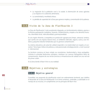 Agenda Zonal para
             el Buen Vivir




                     •	 La migración de la población rural a la ciudad, la disminución de zonas agrícolas
                        y su impacto en la soberanía alimentaria;
                     •	 La conectividad y movilidad críticas;
                     •	 La pérdida de capacidad de la Zona para generar empleo y concentración de la pobreza.



            3.3. Visión de la Zona de Planificación 3
                 La Zona de Planificación 3 está socialmente integrada y es territorialmente solidaria, gracias a
                 la efectiva participación ciudadana, fomento, fortalecimiento y respeto a los derechos huma-
                 nos, diversidad social, interculturalidad y plurinacionalidad.

                 Es una región eficiente y competitiva en producción agropecuaria limpia, artesanal, turística,
                 que cuenta con una riqueza natural única, un ambiente ordenado, seguro y sano y una me-
                 diana y pequeña industria fortalecidas que no generan contaminación.

                 Su sistema educativo y de salud de calidad responden a la modernidad con respeto a lo an-
                 cestral. Tiene bajos índices de pobreza y está posicionada estratégicamente a nivel nacional
                 e internacional.

                 Su territorio conserva en buen estado sus ecosistemas, biodiversidad y áreas protegidas;
                 controla la actividad destructiva antrópica; mantiene sus cuencas hidrográficas libres de
                 contaminación; dispone de una red de servicios e infraestructura de calidad con una red vial
                 de primer orden.

                 Es la Zona donde el Buen Vivir es una realidad.



            3.4. Objetivos y estrategias

                  3.4.1. Objetivo general
46
                 Consolidar una propuesta de planificación zonal con ordenamiento territorial, que viabilice
                 el desarrollo de la Zona de Planificación 3 en forma armónica, sostenible y sustentable en el
                 manejo de sus recursos, en cumplimiento con los principios del Buen Vivir.



     2010
 