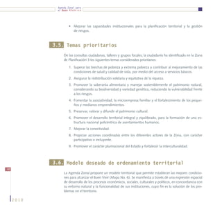 Agenda Zonal para
             el Buen Vivir




                     •	 Mejorar las capacidades institucionales para la planificación territorial y la gestión
                        de riesgos.



            3.5. Temas prioritarios
                 De las consultas ciudadanas, talleres y grupos focales, la ciudadanía ha identificado en la Zona
                 de Planificación 3 los siguientes temas considerados prioritarios:

                     1.	 Superar las brechas de pobreza y extrema pobreza y contribuir al mejoramiento de las
                         condiciones de salud y calidad de vida, por medio del acceso a servicios básicos.
                     2.	 Asegurar la redistribución solidaria y equitativa de la riqueza.
                     3.	 Promover la soberanía alimentaria y manejar sosteniblemente el patrimonio natural,
                         considerando su biodiversidad y variedad genética, reduciendo la vulnerabilidad frente
                         a los riesgos.
                     4.	 Fomentar la asociatividad, la microempresa familiar y el fortalecimiento de los peque-
                         ños y medianos emprendimientos.
                     5.	 Preservar, valorar y difundir el patrimonio cultural.
                     6.	 Promover el desarrollo territorial integral y equilibrado, para la formación de una es-
                         tructura nacional policéntrica de asentamientos humanos.
                     7.	 Mejorar la conectividad.
                     8.	 Propiciar acciones coordinadas entre los diferentes actores de la Zona, con carácter
                         participativo e incluyente.
                     9.	 Promover el carácter plurinacional del Estado y fortalecer la interculturalidad.



            3.6. Modelo deseado de ordenamiento territorial
48
                 La Agenda Zonal propone un modelo territorial que permite establecer las mejores condicio-
                 nes para alcanzar el Buen Vivir (Mapa No. 6). Se manifiesta a través de una expresión espacial
                 de desarrollo de los procesos económicos, sociales, culturales y políticos, en concordancia con
                 su entorno natural y la funcionalidad de sus instituciones, cuyo fin es la solución de los pro-
                 blemas en el territorio.

     2010
 