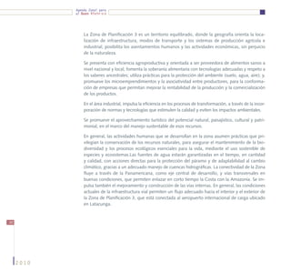 Agenda Zonal para
            el Buen Vivir




                La Zona de Planificación 3 es un territorio equilibrado, donde la geografía orienta la loca-
                lización de infraestructura, modos de transporte y los sistemas de producción agrícola e
                industrial; posibilita los asentamientos humanos y las actividades económicas, sin perjuicio
                de la naturaleza.

                Se presenta con eficiencia agroproductiva y orientada a ser proveedora de alimentos sanos a
                nivel nacional y local; fomenta la soberanía alimentaria con tecnologías adecuadas y respeto a
                los saberes ancestrales; utiliza prácticas para la protección del ambiente (suelo, agua, aire); y,
                promueve los microemprendimientos y la asociatividad entre productores, para la conforma-
                ción de empresas que permitan mejorar la rentabilidad de la producción y la comercialización
                de los productos.

                En el área industrial, impulsa la eficiencia en los procesos de transformación, a través de la incor-
                poración de normas y tecnologías que estimulen la calidad y eviten los impactos ambientales.

                Se promueve el aprovechamiento turístico del potencial natural, paisajístico, cultural y patri-
                monial, en el marco del manejo sustentable de esos recursos.

                En general, las actividades humanas que se desarrollan en la zona asumen prácticas que pri-
                vilegian la conservación de los recursos naturales, para asegurar el mantenimiento de la bio-
                diversidad y los procesos ecológicos esenciales para la vida, mediante el uso sostenible de
                especies y ecosistemas.Las fuentes de agua estarán garantizadas en el tiempo, en cantidad
                y calidad, con acciones directas para la protección del páramo y de adaptabilidad al cambio
                climático, gracias a un adecuado manejo de cuencas hidrográficas. La conectividad de la Zona
                fluye a través de la Panamericana, como eje central de desarrollo, y vías transversales en
                buenas condiciones, que permiten enlazar en corto tiempo la Costa con la Amazonía. Se im-
                pulsa también el mejoramiento y construcción de las vías internas. En general, las condiciones
                actuales de la infraestructura vial permiten un flujo adecuado hacia el interior y el exterior de
                la Zona de Planificación 3, que está conectada al aeropuerto internacional de carga ubicado
                en Latacunga.


50




     2010
 