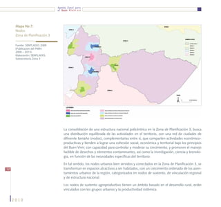 Agenda Zonal para
                                el Buen Vivir




      Mapa No 7:
      Nodos
      Zona de Planificación 3

      Fuente: SENPLADES 2009
      (Publicación del PNBV
      2009 – 2013).
      Elaboración: SENPLADES,
      Subsecretaría Zona 3




                                    La consolidación de una estructura nacional policéntrica en la Zona de Planificación 3, busca
                                    una distribución equilibrada de las actividades en el territorio, con una red de ciudades de
                                    diferente tamaño (nodos), complementarias entre sí, que comparten actividades económico-
                                    productivas y tienden a lograr una cohesión social, económica y territorial bajo los principios
                                    del Buen Vivir; con capacidad para controlar y moderar su crecimiento; y promover el manejo
                                    factible de desechos y elementos contaminantes, así como la investigación, ciencia y tecnolo-
                                    gía, en función de las necesidades específicas del territorio.

                                    En tal sentido, los nodos urbanos bien servidos y conectados en la Zona de Planificación 3, se
52                                  transforman en espacios atractivos a ser habitados, con un crecimiento ordenado de los asen-
                                    tamientos urbanos de la región, categorizados en nodos de sustento, de vinculación regional
                                    y de estructura nacional.

                                    Los nodos de sustento agroproductivo tienen un ámbito basado en el desarrollo rural, están
                                    vinculados con los grupos urbanos y la productividad sistémica.


     2010
 