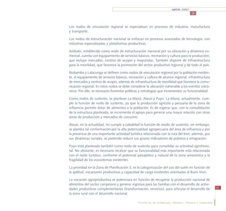 agenda zonal
                                                                                        3



Los nodos de vinculación regional se especializan en procesos de industria, manufactura
y transporte.

Los nodos de estructuración nacional se enfocan en procesos avanzados de tecnología, con
industrias especializadas y plataformas productivas.

Ambato, establecido como nodo de estructuración nacional por su ubicación y dinámica co-
mercial, cuenta con equipamiento de servicios básicos, recreación y cultura para la producción,
que incluye mercados, centros de acopio y mayoristas. También dispone de infraestructura
para la movilidad, que favorece la promoción del sector productivo regional y de todo el país.

Riobamba y Latacunga se definen como nodos de vinculación regional por la población existen-
te, el equipamiento de servicios básicos, recreación y cultura de alcance regional, infraestructura
de mercados y centros de acopio, además de infraestructura de movilidad que favorece la comu-
nicación regional. En estos nodos se debe considerar la ubicación vulnerable a los eventos volcá-
nicos. Por ello, es necesario fomentar políticas y estrategias que incrementen su funcionalidad.

Como nodos de sustento, se plantean La Maná, Alausí y Puyo. La Maná, actualmente, cum-
ple la función de nodo de sustento, ya que la producción agrícola y pecuaria de la zona de
influencia permite dotar de alimentos a la población. Es de esperar que, con la consolidación
de la estructura planteada, se incremente el apoyo para generar una mayor relación con otras
áreas de producción y mercados de consumo.

Alausí, en la actualidad, no cumple a cabalidad la función de modo de sustento, sin embargo,
se plantea tal conformación por la alta potencialidad agropecuaria del área de influencia y por
la presencia de una importante actividad turística relacionada con la ruta del tren; además, por
sus dinámicas sociales, se pretende reducir sus graves indicadores de pobreza y emigración.

Puyo está planteado también como nodo de sustento para consolidar su actividad agrofores-
tal. No obstante, es necesario recalcar que su funcionalidad más importante está relacionada
con el nodo turístico, conforme el potencial paisajístico y natural de la zona amazónica y la
fragilidad de los ecosistemas existentes.

La prioridad en la Zona de Planificación 3, es la categorización del uso del suelo en función de
la aptitud, vocaciones productivas y capacidad de carga existentes orientadas al Buen Vivir.

La vocación agroproductiva se potenciará en función de recuperar la producción nacional de
alimentos del sector campesino y generar ingresos para las familias con el desarrollo de activi-
dades productivas complementarias (transformación, servicios), para articular el desarrollo de             53

la zona rural con el desarrollo nacional.

                                                Provincias de Chimborazo, Cotopaxi, Pastaza y Tungurahua
 