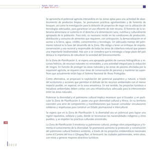 Agenda Zonal para
            el Buen Vivir




                Se aprovecha el potencial agrícola interandino en las zonas aptas para una actividad de abas-
                tecimiento de productos limpios. Se promueven prácticas agroforestales y de fomento de
                bosques, así como la investigación para la dotación de proyectos de riego con la utilización de
                tecnologías adecuadas, para garantizar un uso eficiente de este recurso. El fomento de la so-
                beranía alimentaria se sustenta en el derecho a la alimentación sana, nutritiva y culturalmente
                apropiada de la población. Para esto, es necesario incidir en las condiciones de producción,
                distribución y consumo de alimentos que requieren, con anticipación, la democratización en el
                acceso a la tierra, agua, crédito, conocimientos y tecnología. Un adecuado manejo del patri-
                monio natural es la base del desarrollo de la Zona. Ello obliga a tener un enfoque de respeto,
                conservación y uso racional y responsable de todas las áreas de cobertura natural que poseen
                una importante biodiversidad, más aún si se considera que la estrategia a largo plazo del país
                destaca la importancia de robustecer la sociedad del bioconocimiento.

                En la Zona de Planificación 3, se espera una apropiada gestión de cuencas hidrográficas y re-
                cursos hídricos, de recursos naturales no renovables, y una actividad integral para la reducción
                de riesgos. En función de proteger las áreas naturales y las zonas de páramo afectadas por la
                expansión agrícola, se requiere crear áreas de conservación de páramos y mantener las super-
                ficies que actualmente están bajo el Sistema Nacional de Áreas Protegidas.

                Como alternativa, se propiciará la explotación del potencial paisajístico y natural, a través
                del ecoturismo y acciones que permitan el disfrute de los recursos ambientales con el menor
                impacto posible, en especial, en la zona amazónica. En ese sentido, los proyectos turísticos e
                iniciativas ambientales deben contar con una infraestructura adecuada para la interconexión
                entre las áreas naturales.

                Potenciar la diversidad y el patrimonio cultural implica reconocer que el Ecuador, y en parti-
                cular la Zona de Planificación 3, posee una gran diversidad cultural y étnica. En su territorio
                coexisten una serie de componentes y manifestaciones que buscan consolidar vinculaciones
                solidarias y respetuosas para construir un Estado plurinacional e intercultural.

                Se espera que en la Zona de Planificación 3, la diversidad sea un potencial para lograr una
                región equitativa, solidaria y justa, donde se reconozcan las nacionalidades indígenas y otros
                pueblos, y se respeten las prácticas culturales ancestrales.
54
                La Zona de Planificación 3 revaloriza su patrimonio cultural, protege sitios arqueológicos y fo-
                menta el conocimiento de la diversidad. Se promoverá asimismo la protección y conservación
                del patrimonio cultural histórico existente, a través de los proyectos emblemáticos nacionales
                como el Camino del Inca o Qhapaq Ñan, el ferrocarril, las ciudades patrimoniales, entre otros,
                con miras a generar mayores atractivos turísticos.

     2010
 