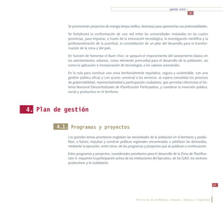agenda zonal
                                                                                                      3



            Se promoverán proyectos de energía limpia (eólica, biomasa) para aprovechar sus potencialidades.

            Se fortalecerá la conformación de una red entre las universidades instaladas en las cuatro
            provincias, para impulsar, a través de la innovación tecnológica, la investigación científica y la
            profesionalización de la juventud, la consolidación de un pilar del desarrollo para la transfor-
            mación de la zona y del país.

            En función de fomentar el Buen Vivir, se apoyará el mejoramiento del saneamiento básico en
            los asentamientos urbanos, como elemento primordial para el desarrollo de la población, así
            como la aplicación e incorporación de tecnologías a los saberes ancestrales.

            En la ruta para construir una zona territorialmente equitativa, segura y sustentable, con una
            gestión pública eficaz y con acceso universal a los servicios, se espera consolidar los procesos
            de gobernabilidad, representatividad y participación ciudadana, que permitan efectivizar el Sis-
            tema Nacional Descentralizado de Planificación Participativa, y coordinar la inversión pública,
            social y productiva en el territorio.




4. Plan de gestión

        4.1. Programas y proyectos
            Los grandes temas prioritarios engloban las necesidades de la población en el territorio y posibi-
            litan, a futuro, impulsar y construir políticas regionales encaminadas a satisfacer las demandas,
            mediante la ejecución, entre otros, de los programas y proyectos que se publican a continuación.

            Estos programas y proyectos, considerados prioritarios para el desarrollo de la Zona de Planifica-
            ción 3, requieren la participación activa de las instituciones del Ejecutivo, de los GAD, los sectores
            productivos y la ciudadanía.




                                                                                                                         55




                                                              Provincias de Chimborazo, Cotopaxi, Pastaza y Tungurahua
 