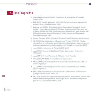 Agenda Zonal para
                  el Buen Vivir




        5. Bibliografía
                          •	 Asamblea Constituyente (2008). Constitución de la República del Ecuador.
                             Ciudad Alfaro.
                          •	 BCE (2007). Cuentas Nacionales 2001–2006. Versión electrónica disponible en:
                             www.bce.fin.ec (visitada en Junio, 2009.)
                          •	 Espinosa, José (2008). “Distribución, Uso y Manejo de los Suelos de la Región
                             Andina”. Ponencia presentada en XI Congreso Ecuatoriano de la Ciencia del Sue-
                             lo. Quito, Octubre del 2008. Versión electrónica disponible en: www.secsuelo.org/
                             PDFs%20Articulos/Sesion%20Plenaria/1.%20Dr.%20Jose%20Espinosa.pdf.
                             (visitada en Octubre, 2009.)
                          •	 Gómez, Domingo (2008) Ordenación Territorial. Madrid: Ediciones Mundi–Prensa.
                          •	 INEC (2009). La Mortalidad en el Ecuador en el Período 1990-2001. Estudios
                             demográficos en profundidad .Versión electrónica disponible en: www.inec.gov.ec/
                             web/guest/publicaciones/estudios/soc/dem_prof (visitada en Noviembre, 2009).
                          •	          (2008). Proyecciones de Población 2001–2010.
                          •	        (2007). Anuarios de Estadísticas Vitales. Nacimientos y Defunciones
                               1990–2005.
                          •	          (2001). VI Censo Nacional de Población y V de Vivienda.
                          •	 INEC y MAGAP, (2000). III Censo Nacional Agropecuario.
                          •	 MCDS (2009). Sistema Integrado de Indicadores Sociales Del Ecuador SIISE 4.5.
                             Versión digital (CD).
                          •	         (2008). Sistema Integrado de Indicadores Sociales Del Ecuador SIISE4.0.
                               Versión digital (CD).
                          •	 MAE (2004). Programa de Acción Nacional de Lucha contra la Desertificación
                             y Mitigación de la Sequía. Quito. sd.
72
                          •	 SRI (2009). Informe del comportamiento recaudatorio. Período enero-julio del 2007.
                             Versión electrónica disponible en: www.sri.gov.ec/sri/ documentos/compartido/
                             gen--017187.p. (visitada en Mayo, 2009).




     2010
 