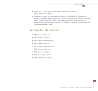 agenda zonal
                                                                                  3



 •	 SENPLADES (2009). Plan Nacional para el Buen Vivir 2009-2013.
    Quito: Editorial El Conejo.
 •	 Velázquez, Hernán. “Cartografía e Información de la Fertilidad de los suelos del
    Ecuador ” Ponencia presentada en el XI Congreso Ecuatoriano de la Ciencia del Suelo.
    Quito, Octubre del 2008. Versión electrónica disponible en: www.secsuelo.org/
    PDFs%20Articulos/Nutricion/Ponencias/10.%20Ing.%20Hernan%20Velasquez.pdf
    (visitada en Octubre, 2009).


Referencias electrónicas
 •	 http://www.bce.fin.ec
 •	 http://www.inec.gov.ec
 •	 http://www. codenpe.gov.ec
 •	 http://www.sni.gov.ec
 •	 http://www.educacion.gov.ec
 •	 http://www.mtop.gov.ec
 •	 http://www.msp.gob.ec
 •	 http://www.igm.gov.ec
 •	 http://www.miduvi.gov.ec




                                                                                                     73




                                          Provincias de Chimborazo, Cotopaxi, Pastaza y Tungurahua
 