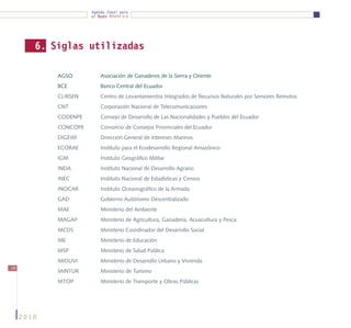 Agenda Zonal para
                       el Buen Vivir




        6. Siglas utilizadas

            AGSO	          Asociación de Ganaderos de la Sierra y Oriente
            BCE	           Banco Central del Ecuador
            CLIRSEN	       Centro de Levantamientos Integrados de Recursos Naturales por Sensores Remotos
            CNT	           Corporación Nacional de Telecomunicaciones
            CODENPE	       Consejo de Desarrollo de Las Nacionalidades y Pueblos del Ecuador
            CONCOPE	       Consorcio de Consejos Provinciales del Ecuador
            DIGEIM 	       Dirección General de Intereses Marinos
            ECORAE	        Instituto para el Ecodesarrollo Regional Amazónico
            IGM	           Instituto Geográfico Militar
            INDA	          Instituto Nacional de Desarrollo Agrario	
            INEC	          Instituto Nacional de Estadísticas y Censos
            INOCAR	        Instituto Oceanográfico de la Armada
            GAD	           Gobierno Autónomo Descentralizado
            MAE	           Ministerio del Ambiente
            MAGAP	         Ministerio de Agricultura, Ganadería, Acuacultura y Pesca
            MCDS	          Ministerio Coordinador del Desarrollo Social
            ME	            Ministerio de Educación
            MSP	           Ministerio de Salud Pública
            MIDUVI	        Ministerio de Desarrollo Urbano y Vivienda
74
            MINTUR	        Ministerio de Turismo
            MTOP	          Ministerio de Transporte y Obras Públicas




     2010
 