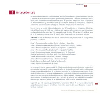 agenda zonal
                                                                                                     3




1. Antecedentes
            En la búsqueda de articular y desconcentrar la acción pública estatal, como una forma efectiva
            y eficiente de acortar distancias entre gobernados-gobernantes, y mejorar la compleja articu-
            lación entre los diferentes niveles administrativos de gobierno, el Ejecutivo inició los procesos
            de desconcentración y descentralización, que se harán efectivos a través de los Gobiernos
            Autónomos Descentralizados (GAD) y las entidades del Ejecutivo en el territorio.

            Para el efecto, se emitió el Decreto Ejecutivo No. 878, publicado en el Registro Oficial No.
            268 del 8 de febrero de 2008, que establece siete regiones administrativas y que se modifican
            mediante Decreto Ejecutivo No. 357, publicado en el Registro Oficial No. 205 del 2 de junio
            de 2010, para denominarse zonas de planificación, de acuerdo con el siguiente artículo:

            Artículo 6.- Se establecen nueve zonas administrativas de planificación en las siguientes
            provincias y cantones:

            Zona 1: Provincias de Esmeraldas, Carchi, Imbabura y Sucumbíos
            Zona 2: Provincias de Pichincha (excepto el cantón Quito), Napo y Orellana
            Zona 3: Provincias de Pastaza, Cotopaxi, Tungurahua y Chimborazo
            Zona 4: Provincias de Manabí y Santo Domingo de los Tsáchilas
            Zona 5: Provincias de Guayas (excepto los cantones de Guayaquil,
            Durán y Samborondón), Los Ríos, Santa Elena, Bolívar y Galápagos
            Zona 6: Provincias de Azuay, Cañar y Morona Santiago
            Zona 7: Provincias de El Oro, Loja y Zamora Chinchipe
            Zona 8: Cantones Guayaquil, Durán y Samborondón
            Zona 9: Distrito Metropolitano de Quito

            La construcción de un nuevo modelo de Estado, con énfasis en estas estructuras zonales des-
            concentradas, comprende cuatro grandes desafíos: la territorialización de la política pública para
            atender necesidades específicas de los distintos territorios; el establecimiento de criterios de or-
            denación del territorio a partir de funciones y roles específicos; el fomento de dinámicas zonales
            que aporten a la concreción del Plan Nacional para el Buen Vivir y la estrategia de acumulación y
            (re)distribución en el largo plazo (PNBV: 401; RO 165); y, propiciar una nueva estructura admi-
            nistrativa que articule la gestión de las intervenciones públicas en los territorios zonales.

            Es por ello que este proceso apunta también a fomentar el debate de un nuevo ordenamiento                   7
            geopolítico para el país, en función de mejorar las acciones del poder Ejecutivo en todo el
            territorio nacional.

                                                             Provincias de Chimborazo, Cotopaxi, Pastaza y Tungurahua
 