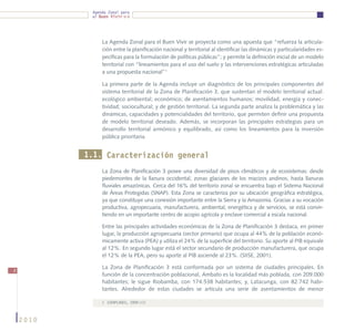 Agenda Zonal para
            el Buen Vivir




                La Agenda Zonal para el Buen Vivir se proyecta como una apuesta que “refuerza la articula-
                ción entre la planificación nacional y territorial al identificar las dinámicas y particularidades es-
                pecíficas para la formulación de políticas públicas”; y permite la definición inicial de un modelo
                territorial con “lineamientos para el uso del suelo y las intervenciones estratégicas articuladas
                a una propuesta nacional”1

                La primera parte de la Agenda incluye un diagnóstico de los principales componentes del
                sistema territorial de la Zona de Planificación 3, que sustentan el modelo territorial actual:
                ecológico ambiental; económico; de asentamientos humanos; movilidad, energía y conec-
                tividad; sociocultural; y de gestión territorial. La segunda parte analiza la problemática y las
                dinámicas, capacidades y potencialidades del territorio, que permiten definir una propuesta
                de modelo territorial deseado. Además, se incorporan las principales estrategias para un
                desarrollo territorial armónico y equilibrado, así como los lineamientos para la inversión
                pública prioritaria.


           1.1. Caracterización general
                La Zona de Planificación 3 posee una diversidad de pisos climáticos y de ecosistemas: desde
                piedemontes de la llanura occidental, zonas glaciares de los macizos andinos, hasta llanuras
                fluviales amazónicas. Cerca del 16% del territorio zonal se encuentra bajo el Sistema Nacional
                de Áreas Protegidas (SNAP). Esta Zona se caracteriza por su ubicación geográfica estratégica,
                ya que constituye una conexión importante entre la Sierra y la Amazonía. Gracias a su vocación
                productiva, agropecuaria, manufacturera, ambiental, energética y de servicios, se está convir-
                tiendo en un importante centro de acopio agrícola y enclave comercial a escala nacional.

                Entre las principales actividades económicas de la Zona de Planificación 3 destaca, en primer
                lugar, la producción agropecuaria (sector primario) que ocupa al 44% de la población econó-
                micamente activa (PEA) y utiliza el 24% de la superficie del territorio. Su aporte al PIB equivale
                al 12%. En segundo lugar está el sector secundario de producción manufacturera, que ocupa
                el 12% de la PEA, pero su aporte al PIB asciende al 23%. (SIISE, 2001).

                La Zona de Planificación 3 está conformada por un sistema de ciudades principales. En
8
                función de la concentración poblacional, Ambato es la localidad más poblada, con 209.000
                habitantes; le sigue Riobamba, con 174.538 habitantes; y, Latacunga, con 82.742 habi-
                tantes. Alrededor de estas ciudades se articula una serie de asentamientos de menor

                1	 (SENPLADES, 2009:11)



    2010
 