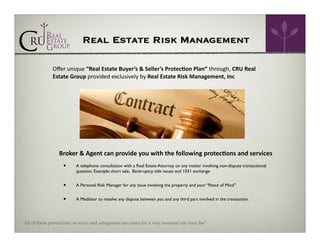 Real Estate Risk Management
Oﬀer	
  unique	
  “Real	
  Estate	
  Buyer’s	
  &	
  Seller’s	
  Protec=on	
  Plan”	
  through,	
  CRU	
  Real	
  
Estate	
  Group	
  provided	
  exclusively	
  by	
  Real	
  Estate	
  Risk	
  Management,	
  Inc	
  	
  

Broker	
  &	
  Agent	
  can	
  provide	
  you	
  with	
  the	
  following	
  protec=ons	
  and	
  services

•

A telephone consultation with a Real Estate Attorney on any matter involving non-dispute transactional
question. Example: short sale, Bankruptcy, title issues and 1031 exchange

•

A Personal Risk Manager for any issue involving the property and your “Peace of Mind”

•

A Mediator to resolve any dispute between you and any third part involved in the transaction.

All of these protections, services and safeguards are yours for a very nominal one time fee*

 