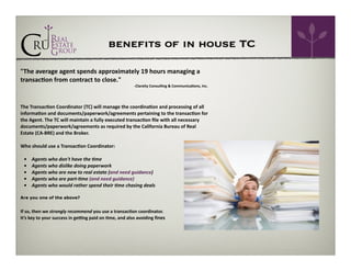 benefits of in house TC
"The	
  average	
  agent	
  spends	
  approximately	
  19	
  hours	
  managing	
  a	
  
transac=on	
  from	
  contract	
  to	
  close."	
  	
  

	
  	
  	
  	
  	
  	
  	
  	
  	
  	
  	
  	
  	
  	
  	
  	
  	
  	
  	
  	
  	
  	
  	
  	
  	
  	
  	
  	
  	
  	
  	
  	
  	
  	
  	
  	
  	
  	
  	
  	
  	
  	
  	
  	
  	
  	
  	
  	
  	
  	
  	
  	
  	
  	
  	
  	
  	
  	
  	
  	
  	
  	
  	
  -­‐Clareity	
  Consul=ng	
  &	
  Communica=ons,	
  Inc.	
  

!
!

The	
  Transac=on	
  Coordinator	
  (TC)	
  will	
  manage	
  the	
  coordina=on	
  and	
  processing	
  of	
  all	
  
informa=on	
  and	
  documents/paperwork/agreements	
  pertaining	
  to	
  the	
  transac=on	
  for	
  
the	
  Agent.	
  The	
  TC	
  will	
  maintain	
  a	
  fully	
  executed	
  transac=on	
  ﬁle	
  with	
  all	
  necessary	
  
documents/paperwork/agreements	
  as	
  required	
  by	
  the	
  California	
  Bureau	
  of	
  Real	
  
Estate	
  (CA-­‐BRE)	
  and	
  the	
  Broker.	
  

!

Who	
  should	
  use	
  a	
  Transac=on	
  Coordinator:	
  

!

	
  	
  	
  •	
  	
  	
  	
  	
  Agents	
  who	
  don't	
  have	
  the	
  9me	
  
	
  	
  	
  •	
  	
  	
  	
  	
  Agents	
  who	
  dislike	
  doing	
  paperwork	
  
	
  	
  	
  •	
  	
  	
  	
  	
  Agents	
  who	
  are	
  new	
  to	
  real	
  estate	
  (and	
  need	
  guidance)	
  
	
  	
  	
  •	
  	
  	
  	
  	
  Agents	
  who	
  are	
  part-­‐9me	
  (and	
  need	
  guidance)	
  
	
  	
  	
  •	
  	
  	
  	
  	
  Agents	
  who	
  would	
  rather	
  spend	
  their	
  9me	
  chasing	
  deals	
  

!

Are you one of the above?

!

If	
  so,	
  then	
  we	
  strongly	
  recommend	
  you	
  use	
  a	
  transac=on	
  coordinator.	
  	
  
It’s	
  key	
  to	
  your	
  success	
  in	
  geZng	
  paid	
  on	
  =me,	
  and	
  also	
  avoiding	
  fines	
  

!
!

 