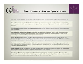 Frequently Asked Questions
How soon will you get paid? You can expect to get paid approximately 24 hours after submitting completed transaction file.
Can we have escrow pay you direct? We chose not to do this because we do not pay out until you turn in a completed file
and it has been reviewed. In the event you have a completed file turned in, we will give escrow instruction to pay you directly if
you desire.
Are there any other fees besides the ones you are disclosing? No, we have zero franchise fees, zero advertising fees and
zero annual dues.
Who qualifies to work for your company? Real Estate has always had a bizarre twist about it. Unlike typical employment,
where the company interviews the employee, agents (being contractors) interview the company. We want to make sure we
answer all your questions and that you are a great fit for our company.
Do we offer training? As we grow, we will be offering webinar training sessions and mentoring for our team. We are not a
training facility. We are a company that hires agents who know how to write up contracts, function in the MLS of their area. We
are always available to answer questions in regards to contracts, what is legal and ethical.
Can I start my own branch? Yes, but it will still be at the same commission arrangement. If you bring on agents underneath
you, we will give them separate contracts at what you negotiated for splits and fees with your agents and pay them accordingly.
You will not be the broker of record.
Do we do loans? Yes, we are full service real estate company. We do not require you to use CRU Lending, Inc. . We only ask
that you put your clients best interest in mind when referring them to a loan company.
How do you offer such great commission splits? We are a hybrid company, meaning we provide an office and a virtual
workplace for you to work out of, allowing us to offer generous splits. All that is required is you have a computer, internet and a
phone, allowing CRU to pass on the savings by offering much higher commission splits.

 
