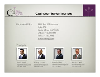 Contact Information
Corporate Ofﬁce:

3191 Red Hill Avenue!
Suite 250!
Costa Mesa, CA 92626!
Ofﬁce: 714.760.9880 !
Fax: 714.760.9881!
www.crureg.com!

Principals:

Anil R. Patel!
arpatel@crureg.com!
310.968.2654!

Chirag R. Patel!
crpatel@crureg.com!
949.395.7759!

Ketan D. Mali!
ketan.mali@crureg.com!
714.323.7905!

Steven L. Senft!
steve@crureg.com!
310-795-4533!

 