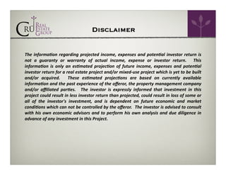 Disclaimer
The	
   informa9on	
   regarding	
   projected	
   income,	
   expenses	
   and	
   poten9al	
   investor	
   return	
   is	
  
not	
   a	
   guaranty	
   or	
   warranty	
   of	
   actual	
   income,	
   expense	
   or	
   investor	
   return.	
   	
   This	
  
informa9on	
   is	
   only	
   an	
   es9mated	
   projec9on	
   of	
   future	
   income,	
   expenses	
   and	
   poten9al	
  
investor	
  return	
  for	
  a	
  real	
  estate	
  project	
  and/or	
  mixed-­‐use	
  project	
  which	
  is	
  yet	
  to	
  be	
  built	
  
and/or	
   acquired.	
   	
   These	
   es9mated	
   projec9ons	
   are	
   based	
   on	
   currently	
   available	
  
informa9on	
  and	
  the	
  past	
  experience	
  of	
  the	
  oﬀeror,	
  the	
  property	
  management	
  company	
  
and/or	
   aﬃliated	
   par9es.	
   	
   The	
   investor	
   is	
   expressly	
   informed	
   that	
   investment	
   in	
   this	
  
project	
   could	
   result	
   in	
   less	
   investor	
   return	
   than	
   projected,	
   could	
   result	
   in	
   loss	
   of	
   some	
   or	
  
all	
   of	
   the	
   investor's	
   investment,	
   and	
   is	
   dependent	
   on	
   future	
   economic	
   and	
   market	
  
condi9ons	
   which	
   can	
   not	
   be	
   controlled	
   by	
   the	
   oﬀeror.	
  	
   The	
   investor	
   is	
   advised	
   to	
   consult	
  
with	
   his	
   own	
   economic	
   advisors	
   and	
   to	
   perform	
   his	
   own	
   analysis	
   and	
   due	
   diligence	
   in	
  
advance	
  of	
  any	
  investment	
  in	
  this	
  Project.	
  

 