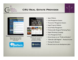 CRU Real Estate Provides
• Agent Website	

• Lead Management System	

• Transaction Management System	

• Single Property Website	

• Social Media Management	

• Professionally Designed Marketing Flyers	

• Digital Marketing Campaign	

• Time Management Tools	


!

Stay on Top of your client's
needs & help them get into
homes faster

!

Websites that work almost
anywhere, Including
Smartphones & Tablets

• Direct Access to our “Preferred Vendors”	

• “Client for Life Program” - Residual Income	

• Training On Demand	

• Personal one-on-one development plans

 