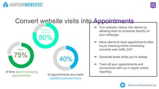 Convert website visits into Appointments
of appointments are made
outside business hours
of time spent managing
appointments
Save
75%
Reduce no
shows by
80%
40%
➔ Turn website visitors into clients by
allowing them to schedule directly on
your webpage.
➔ Allow clients to book appointments after
hours meaning online scheduling
converts web traffic 24/7
➔ Generate leads while you’re asleep
➔ Track all your appointments and
conversions with our in-depth online
reporting
#AdvisorWebsitesLive
 