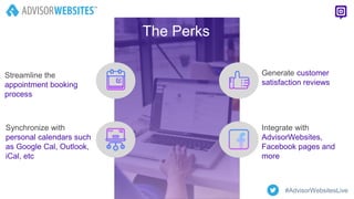 The Perks
Streamline the
appointment booking
process
Synchronize with
personal calendars such
as Google Cal, Outlook,
iCal, etc
Generate customer
satisfaction reviews
Integrate with
AdvisorWebsites,
Facebook pages and
more
#AdvisorWebsitesLive
 