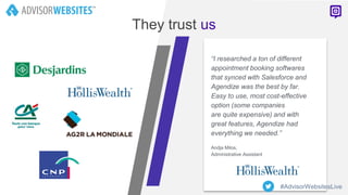 “I researched a ton of different
appointment booking softwares
that synced with Salesforce and
Agendize was the best by far.
Easy to use, most cost-effective
option (some companies
are quite expensive) and with
great features, Agendize had
everything we needed.”
Andja Milos,
Administrative Assistant
They trust us
#AdvisorWebsitesLive
 