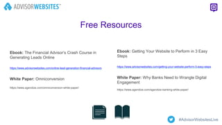 Ebook: Getting Your Website to Perform in 3 Easy
Steps
https://www.advisorwebsites.com/getting-your-website-perform-3-easy-steps
White Paper: Why Banks Need to Wrangle Digital
Engagement
https://www.agendize.com/agendize-banking-white-paper/
Free Resources
Ebook: The Financial Advisor’s Crash Course in
Generating Leads Online
https://www.advisorwebsites.com/online-lead-generation-financial-advisors
White Paper: Omniconversion
https://www.agendize.com/omniconversion-white-paper/
#AdvisorWebsitesLive
 