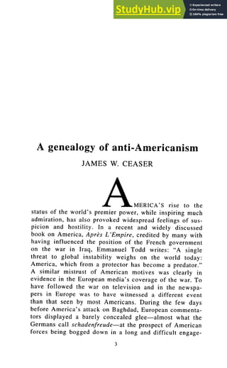 A genealogy of anti-Americanism
JAMES W. CEASER
AMERICA'S rise to the
status of the world's premier power, while inspiring much
admiration, has also provoked widespread feelings of sus-
picion and hostility. In a recent and widely discussed
book on America, AprOs L'Empire, credited by many with
having influenced the position of the French government
on the war in Iraq, Emmanuel Todd writes: "A single
threat to global instability weighs on the world today:
America, which from a protector has become a predator."
A similar mistrust of American motives was clearly in
evidence in the European media's coverage of the war. To
have followed the war on television and in the newspa-
pers in Europe was to have witnessed a different event
than that seen by most Americans. During the few days
before America's attack on Baghdad, European commenta-
tors displayed a barely concealed glee--almost what the
Germans call schadenfreude--at the prospect of American
forces being bogged down in a long and difficult engage-
3
 